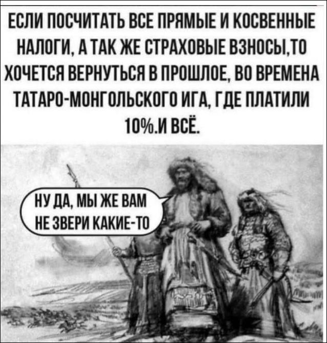 ЕСЛИ ПОСЧИТАТЬ ВСЕ ПРЯМЫЕ И КОСВЕННЫЕ НАЛОГИ, А ТАКЖЕ СТРАХОВЫЕ ВЗНОСЫ, ТО ХОЧЕТСЯ ВЕРНУТЬСЯ В ПРОШЛОЕ, ВО ВРЕМЕНА ТАТАРО-МОНГОЛЬСКОГО ИГА, ГДЕ ПЛАТИЛИ 10% И ВСЁ. Ну да, мы же вам не звери какие-то