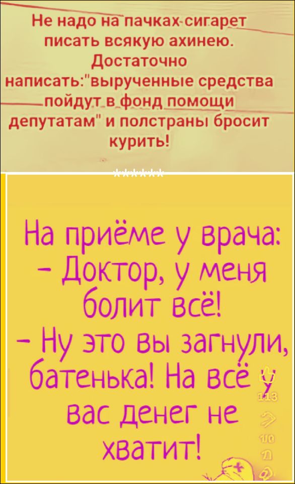 Не надо на пачках сигарет писать всякую ахинею. Достаточно написать: «вырученные средства пойдут в фонд помощи депутатам» и полстраны бросит курить! На приёме у врача: – Доктор, у меня болит всё! – Ну это вы загнули, батенька! На всё и вас денег не хватит!