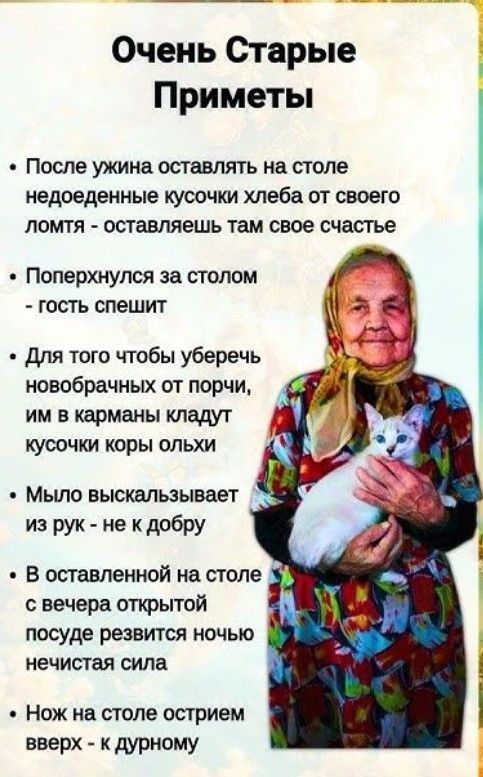 Очень Старые Приметы
После ужина оставлять на столе недоеденные кусочки хлеба от своего ломтя - оставляешь там свое счастье
Поперхнулся за столом - гость спешит
Для того чтобы уберечь новобрачных от порчи, им в карманы кладут кусочки коры ольхи
Мыло выскальзывает из рук - не к добру
В оставленной на столе с вечера открытой посуде резвится ночью нечистая сила
Нож на столе остриев вверх - к дурному