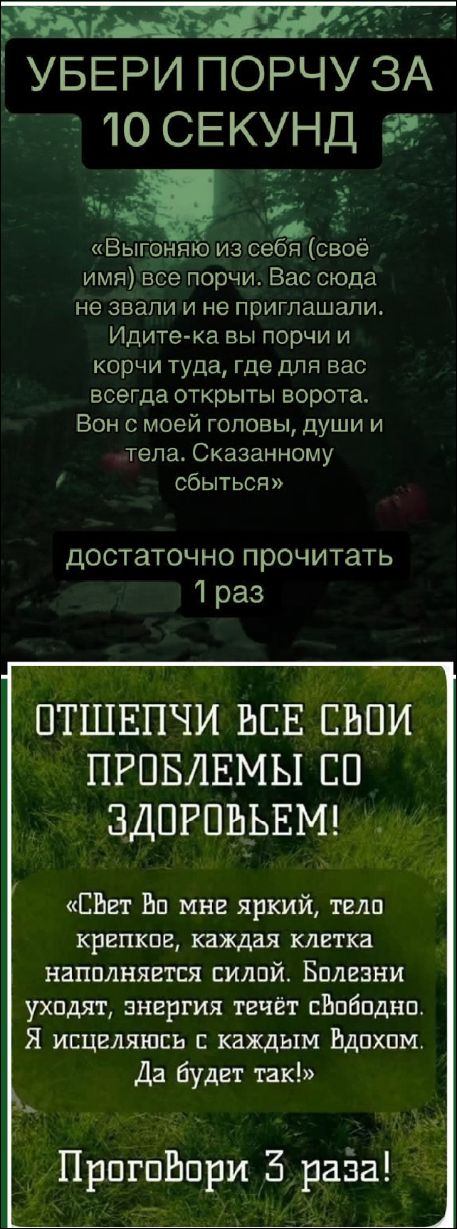 УБЕРИ ПОРЧУ ЗА 10 СЕКУНД. «Выгоняю из себя всё порчи... Идите-ка вы порчи и корчи туда, где для вас всегда открыты ворота... Сказанному сбыться» Достаточно прочитать 1 раз.
ОТШЕПЧИ ВСЕ СВОИ ПРОБЛЕМЫ СО ЗДОРОВЬЕМ! Свет во мне яркий, тело крепкое, каждая клетка наполняется силой. Болезни уходят, энергия течёт свободно. Я исцеляюсь с каждым вдохом. Да будет так! Проговори 3 раза!