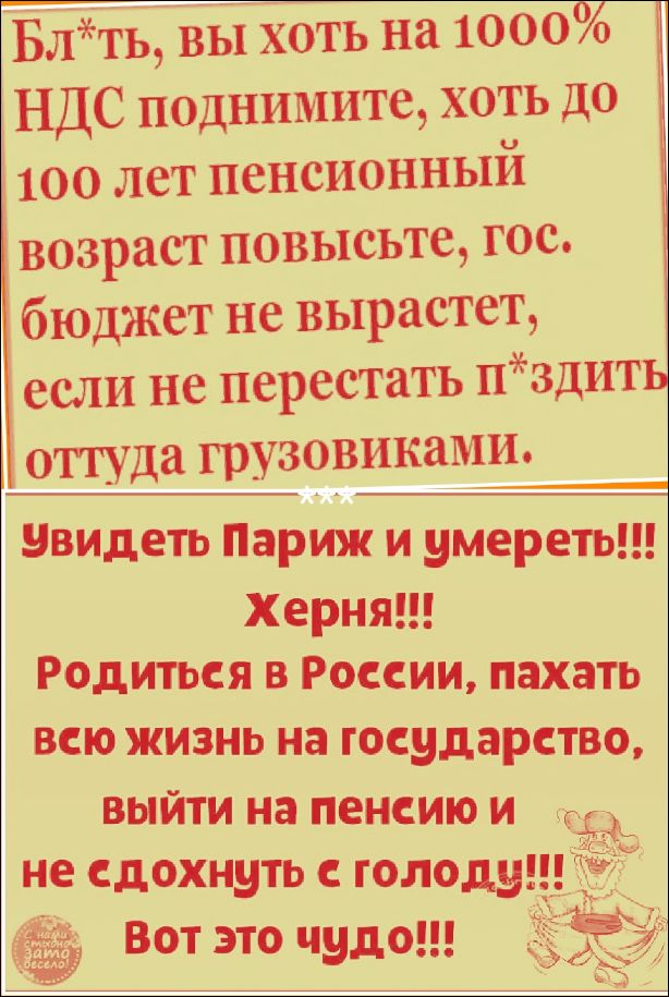 Бл*ть, вы хоть на 1000% НДС поднимите, хоть до 100 лет пенсионный возраст повысьте, гос. бюджет не вырастет, если не перестать п*здить оттуда грузовиками. Увидеть Париж и умереть!!! Херня!!! Родиться в России, пахать всю жизнь на государство, выйти на пенсию и не сдохнуть с голоду!!! Вот это чудо!!!