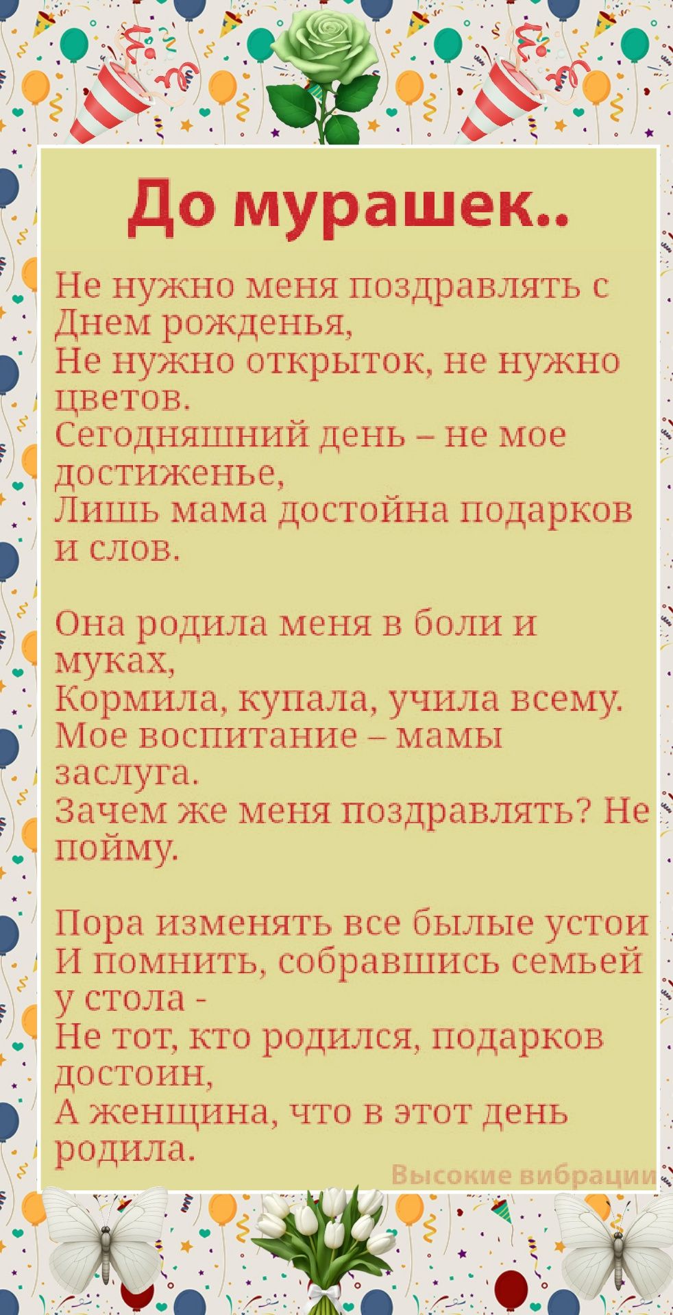 До мурашек.. Не нужно меня поздравлять с Днем рождения, Не нужно открыток, не нужно цветов. Сегодняшний день — не мое достижение, Лишь мама достойна подарков и слов. Она родила меня в боли и муках, Кормилa, купала, учила всему. Мое воспитание – мамы заслуга. Зачем же меня поздравлять? Не пойму.