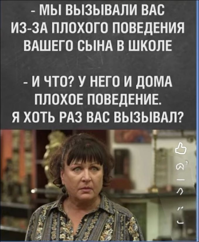 - МЫ ВЫЗЫВАЛИ ВАС ИЗ-ЗА ПОХОГО ПОВЕДЕНИЯ ВАШЕГО СЫНА В ШКОЛЕ
- И ЧТО? У НЕГО И ДОМА ПОХОГО ПОВЕДЕНИЕ. Я ХОТЬ РАЗ ВЫЗЫВАЛ?