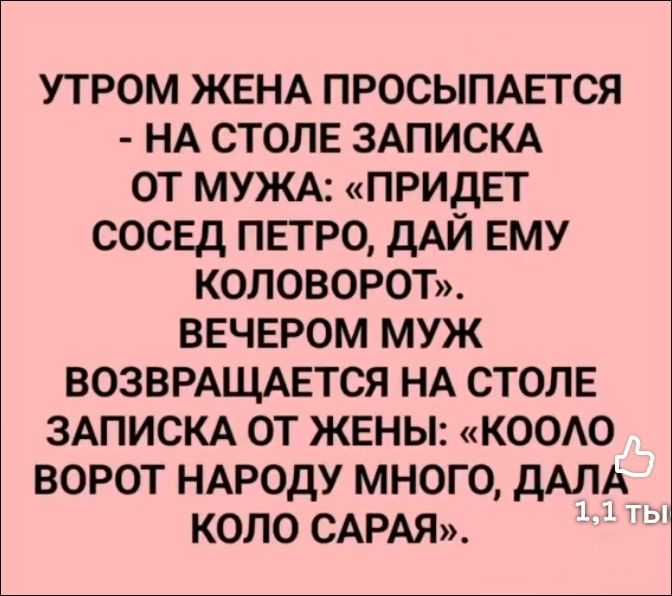 УТРОМ ЖЕНА ПРОСЫПАЕТСЯ - НА СТОЛЕ ЗАПИСКА ОТ МУЖА: «ПРИДЕТ СОСЕД ПЕТРО, ДАЙ ЕМУ КОЛОВОРОТ». ВЕЧЕРОМ МУЖ ВОЗВРАЩАЕТСЯ НА СТОЛЕ ЗАПИСКА ОТ ЖЕНЫ: «КОЛО ВОРОТ НАРОДУ МНОГО, ДАЛА КОЛО САРАЯ».