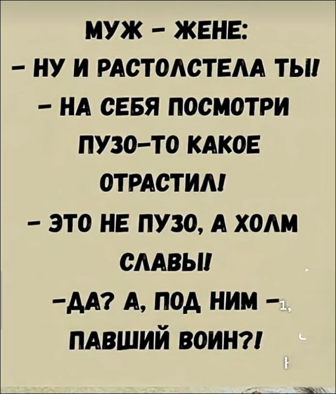 МУЖ – ЖЕНЕ:
- НУ И РАСТОЛСТЕЛА ТЫ!
- НА СЕБЯ ПОСМОТРИ
ПУЗО-ТО КАКОЕ
ОТРАСТИЛ!
- ЭТО НЕ ПУЗО, А ХОЛМ
СЛАВЫ!
-ДА? А, ПОД НИМ –
ПАВШИЙ ВОИН?!