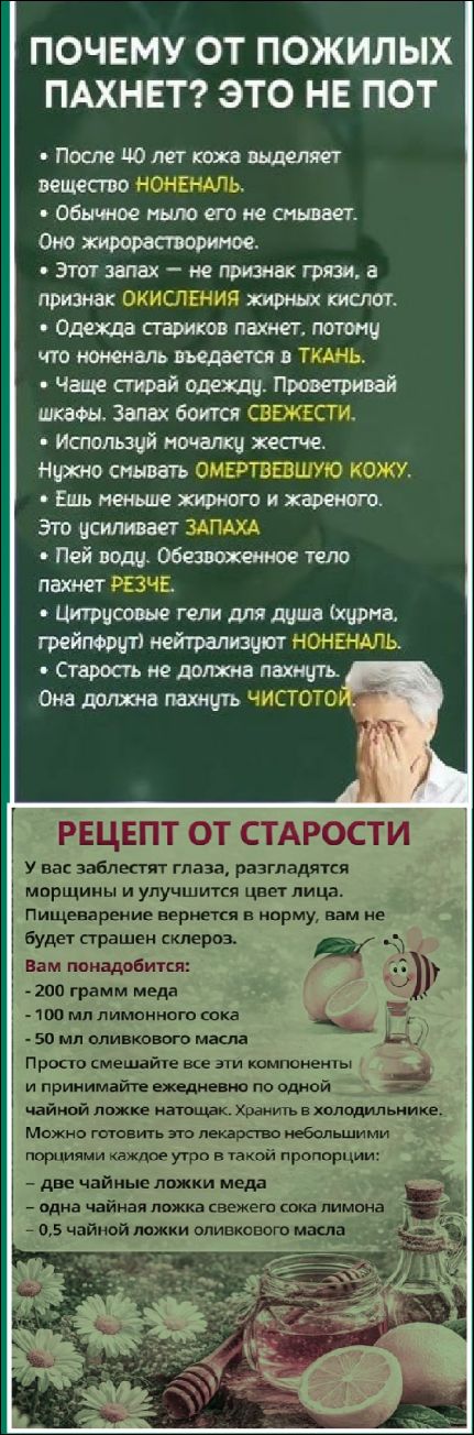 ПОЧЕМУ ОТ ПОЖИЛЫХ ПАХНЕТ? ЭТО НЕ ПОТ • После 40 лет кожа выделяет вещество НОНЕНАЛЬ. • Обычное мыло его не смывает. Это жирорастворимое. • Запах — признак окисления жирных кислот. • РЕЦЕПТ ОТ СТАРОСТИ: мед, лимонный сок, масла. Вкусная настойка обещает чистоту.