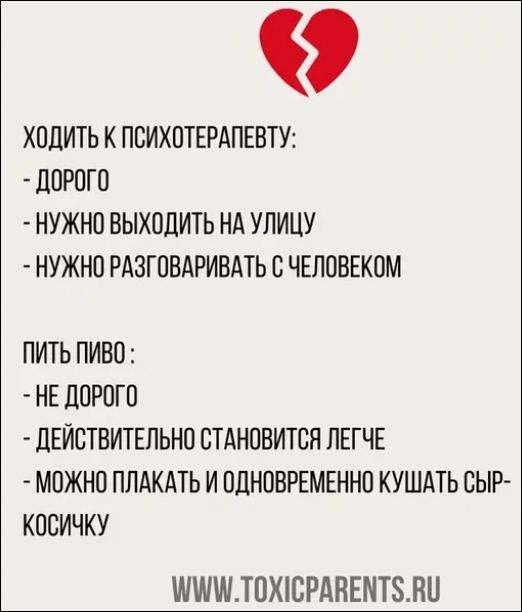 ХОДИТЬ К ПСИХОТЕРАПЕВТУ:
- ДОРОГО
- НУЖНО ВЫХОДИТЬ НА УЛИЦУ
- НУЖНО РАЗГОВАРИВАТЬ С ЧЕЛОВЕКОМ

ПИТЬ ПИВО:
- НЕ ДОРОГО
- ДЕЙСТВИТЕЛЬНО СТАНОВИТСЯ ЛЕГЧЕ
- МОЖНО ПЛАКАТЬ И ОДНОВРЕМЕННО КУШАТЬ СЫР-КОСИЧКУ

WWW.TOXICPARENTS.RU