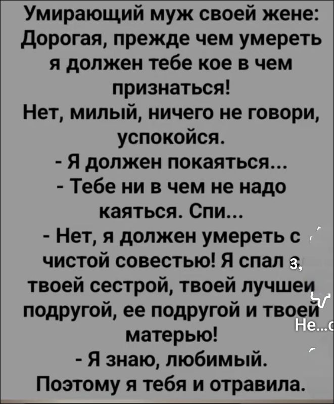 Умирающий муж своей жене: Дорогая, прежде чем умереть я должен тебе кое в чем признаться! Нет, милый, ничего не говори, успокойся. - Я должен покакаться... - Тебе ни в чем не надо каяться. Спи... - Нет, я должен умереть с чистой совестью! Я спал с твоей сестрой, твоей лучшей подругой, ее подругой и твоей матерью! - Я знаю, любимый. Поэтому я тебя и отравила.