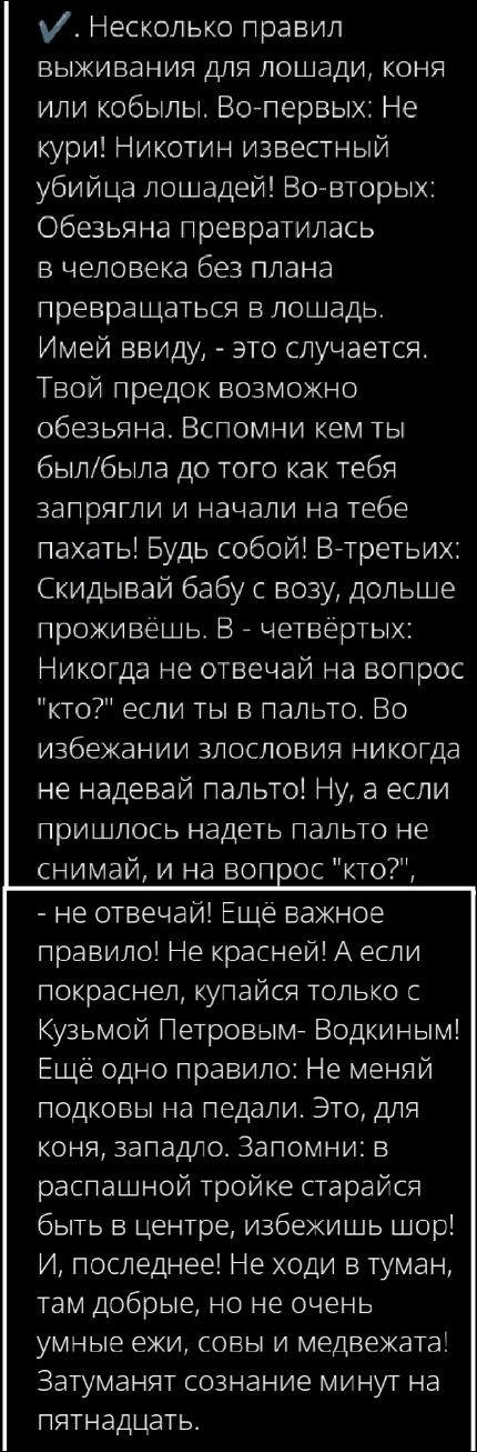 ✓ Несколько правил выживания для лошади, коня или кобылы. Во–первых: Не кури! Никотин известный убийца лошадей! Во–вторых: Обезьяна превратилась в человека без плана превращаться в лошадь. Имей ввиду. - это случается. Твой предок возможно обезьяна. Вспомни кем ты был/была до того как тебя запрягли и начали на тебе пахать! Будь собой! В–третьих: Скидывай бабу с возу, дольше проживёшь. В – четвертых: Никогда не отвечай на вопрос 