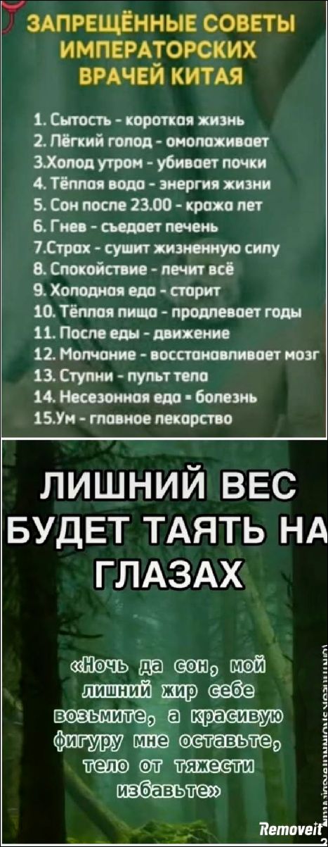 ЗАПРЕЩЕННЫЕ СОВЕТЫ ИМПЕРАТОРСКИХ ВРАЧЕЙ КИТАЯ
1. Сытость - короткая жизнь
2. Лёгкий голод - омолаживает
3. Холод утро - убивает почки
4. Тёплая вода - энергия жизни
5. Сон после 23.00 - краха лет
6. Гнев - съедает печень
7. Страх - сушит жизненную силу
8. Спокойствие - лечит всё
9. Холодная еда - старит
10. Тёплая пища - продлевает годы
11. После еды - движение
12. Молчание - восстанавливает мозг
13. Ступни - пульт тела
14. Несезонная еда - болезнь
15. Уп - главное лекарство
ЛИШНИЙ ВЕС БУДЕТ ТАЯТЬ НА ГЛАЗАХ