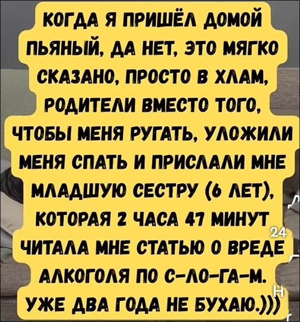 КОГДА Я ПРИШЁЛ ДОМОЙ ПЬЯНЫЙ, ДА НЕТ, ЭТО МЯГКО СКАЗАНО, ПРОСТО В ХЛАМ, РОДИТЕЛИ ВМЕСТО ТОГО, ЧТОБЫ МЕНЯ РУГАТЬ, УЛОЖИЛИ МЕНЯ СПАТЬ И ПРИСЛАЛИ МНЕ МЛАДШУЮ СЕСТРУ (6 ЛЕТ), КОТОРАЯ 2 ЧАСА 47 МИНУТ ЧИТАЛА МНЕ СТАТЬЮ О ВРЕДЕ АЛКОГОЛЯ ПО СЛО-ГА-МИ. УЖЕ ДВА ГОДА НЕ БУХАЮ.