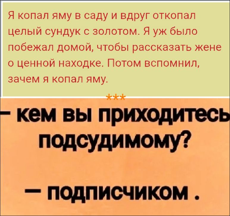 Я копал яму в саду и вдруг откопал целый сундук с золотом. Я уж было побежал домой, чтобы рассказать жене о ценной находке. Потом вспомнил, зачем я копал яму.
***
Кем вы приходитесь подсудимому?
— Подписчиком.