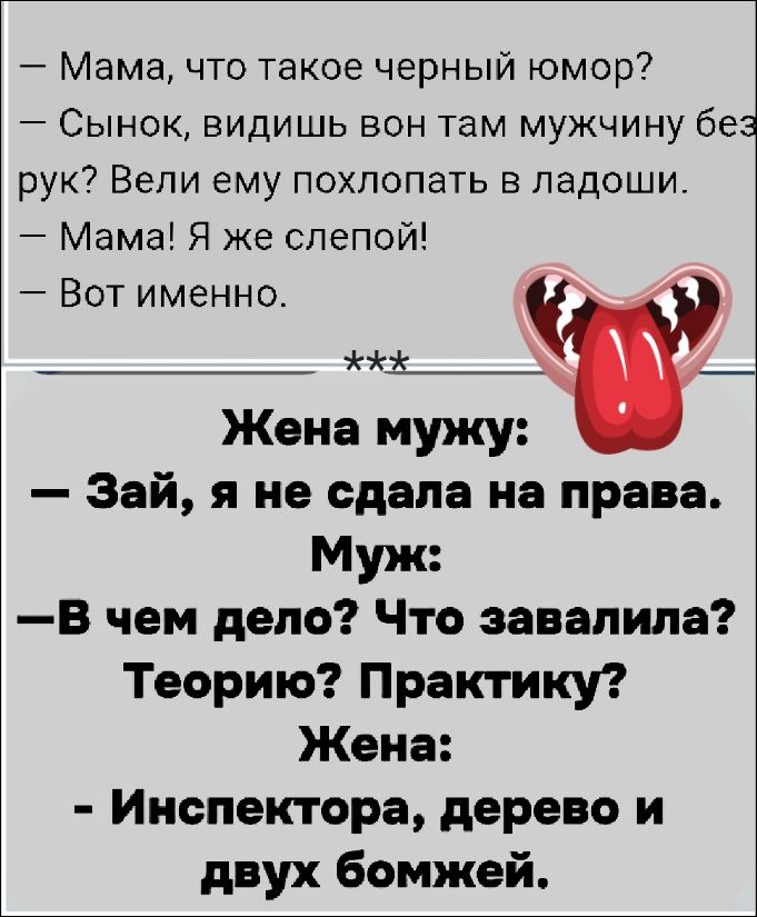 — Мама, что такое черный юмор?
— Сынок, видишь вон там мужчину без рук? Вели ему похлопать в ладоши.
— Мама! Я же слепой!
— Вот именно.
***
Жена мужу:
— Зай, я не сдала на права.
Муж:
— В чем дело? Что завалила? Теорию? Практику?
Жена:
— Инспектора, дерево и двух бомжей.