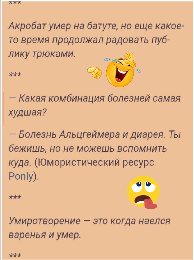 Акробат умер на батуте, но еще какое-то время продолжал радовать публику трюками. Какая комбинация болезней самая худшая? Болезнь Альцгеймера и диарея. Ты бежишь, но не можешь вспомнить куда. (Юмористический ресурс Ponly). Умиротворение — это когда наелся варенья и умер.