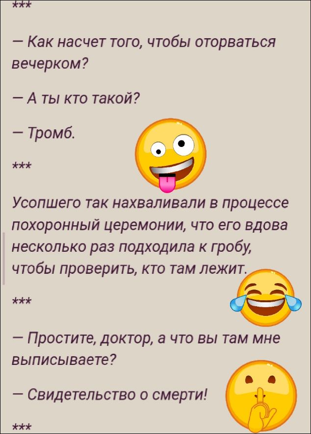 — Как насчет того, чтобы оторваться вечерком?
— А ты кто такой?
— Тромб.
Усопшего так нахваливали в процессе похоронной церемонии, что его вдова несколько раз подходила к гробу, чтобы проверить, кто там лежит.
— Простите, доктор, а что вы там мне выписываете?
— Свидетельство о смерти!