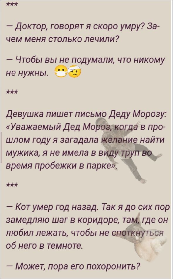 – Доктор, говорят я скоро умру? Зачем меня столько лечили?
– Чтобы вы не подумали, что никому не нужны. 😷🤕
***
Девушка пишет письмо Деду Морозу: «Уважаемый Дед Мороз, когда в прошлом году я загадала желание найти мужика, я не имела в виду труп во время пробежки в парке»
***
– Кот умер год назад. Так я до сих пор замедляю шаг в коридоре, там, где