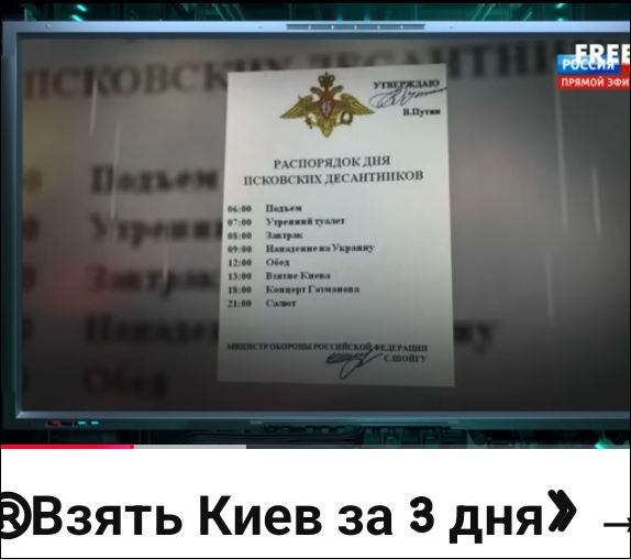 РАСПОРЯДОК ДНЯ ПСКОВСКИХ ДЕСАНТНИКОВ УТВЕРЖДАЮ В.Путин МИНИСТР ОБОРОНЫ РОССИЙСКОЙ ФЕДЕРАЦИИ С.ШОЙГУ 06:00 Подъем 07:00 Утренний туалет 09:00 Нападение на Украину 12:00 Обед 15:00 Взятие Киева 18:00 Концерт Газманова 21:00 Салют «Взять Киев за 3 дня»
