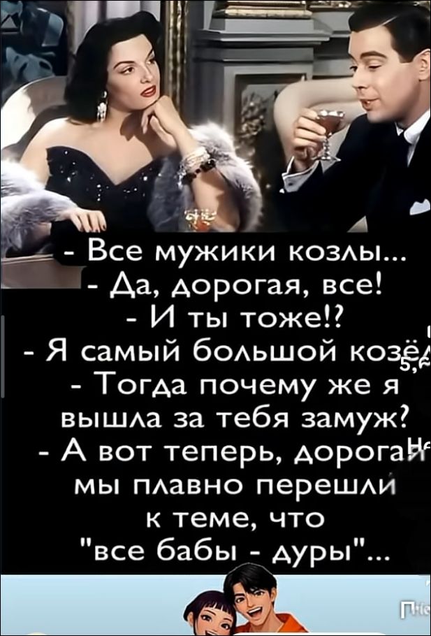 Все мужики козлы... - Да, дорогая, все! - И ты тоже!? - Я самый большой козёл! - Тогда почему же я вышла за тебя замуж? - А вот теперь, дорогая, мы плавно перешли к теме, что 
