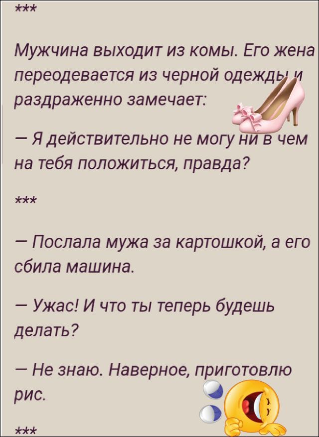 Мужчина выходит из комы. Его жена переодевается из черной одежды и раздраженно замечает: — Я действительно не могу ни в чем на тебя положиться, правда? — Послала мужа за картошкой, а его сбила машина. — Ужас! И что ты теперь будешь делать? — Не знаю. Наверное, приготовлю рис.