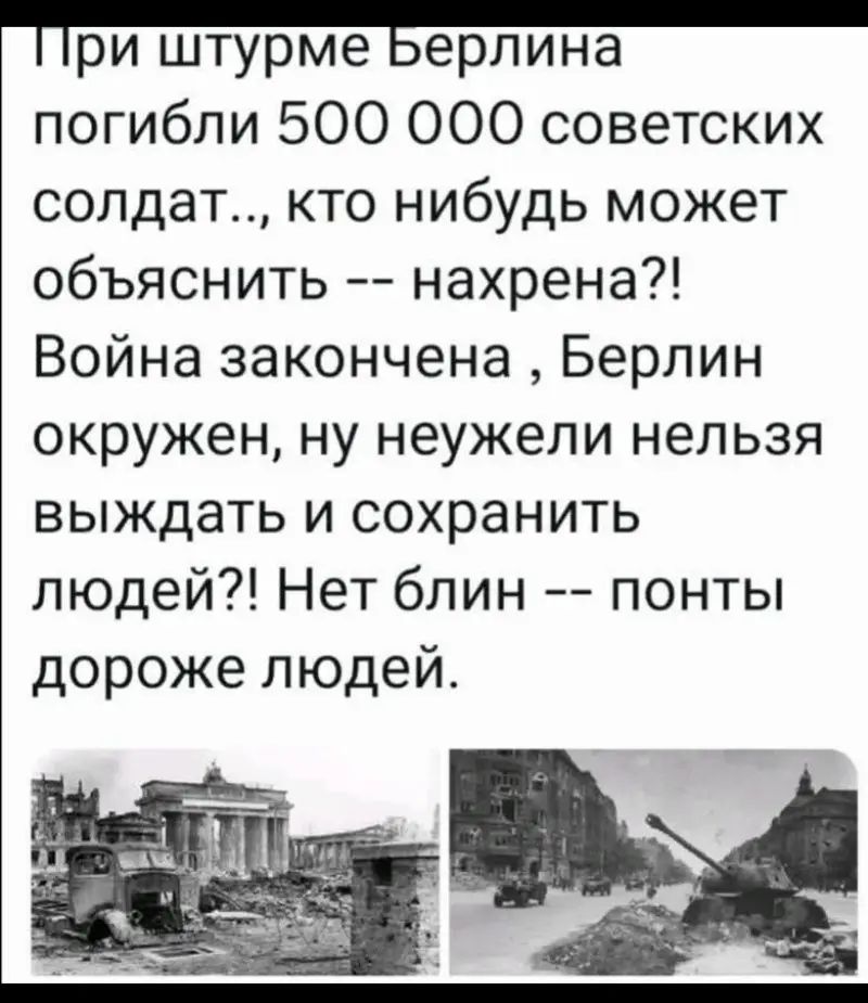 При штурме Берлина погибли 500 000 советских солдат.., кто нибудь может объяснить -- нахрена?! Война закончена, Берлин окружен, ну неужели нельзя выждать и сохранить людей?! Нет блин -- понты дороже людей.
