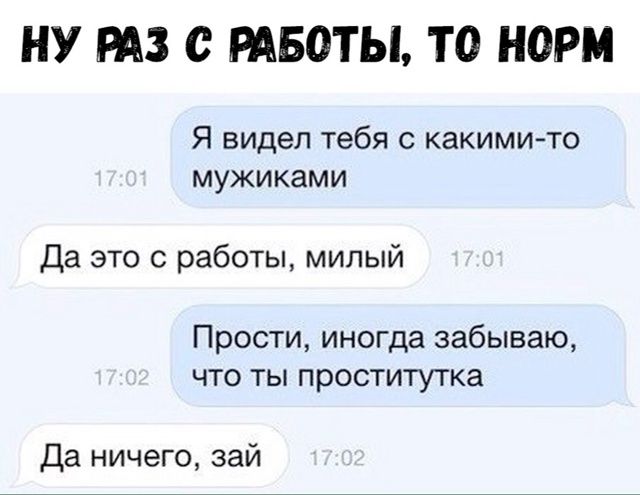 Я видел тебя с какими-то мужиками
Да это с работы, милый
Прости, иногда забываю, что ты проститутка
Да ничего, зай