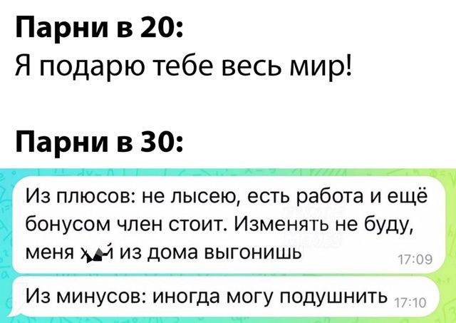 Парни в 20:
Я подарю тебе весь мир!
Парни в 30:
Из плюсов: не лысею, есть работа и ещё бонусом член стоит. Изменять не буду, меня из дома выгонишь.
Из минусов: иногда могу подушнить.