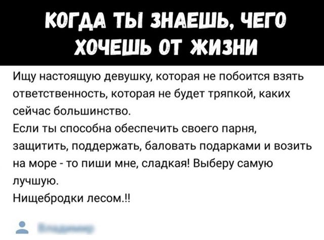 Ищу настоящую девушку, которая не побоится взять ответственность, которая не будет тряпкой, каких сейчас большинство.
Если ты способна обеспечить своего парня, защитить, поддержать, баловать подарками и возить на море - то пиши мне, сладка! Выберу самую лучшую.
Нищебродки лесом..!!