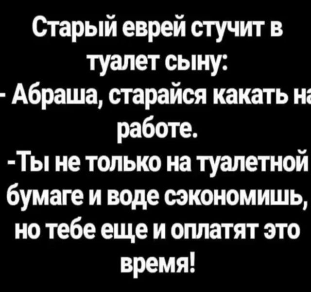 Старый еврей стучит в туалет сыну:
- Абрашка, старайся какать на работе.
- Ты не только на туалетной бумаге и воде сэкономишь, но тебе еще и оплатят это время!
