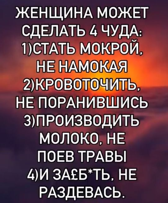 ЖЕНЩИНА МОЖЕТ СДЕЛАТЬ 4 ЧУДА:
1)СТАТЬ МОКРОЙ. НЕ НАМОКАЯ
2)КРОВАТОЧИТЬ, НЕ ПОРАНИВШИСЬ
3)ПРОИЗВОДИТЬ МОЛОКО. НЕ ПОЕВ ТРАВЫ
4)И ЗАЕБ*ТЬ, НЕ РАЗДЕВАСЬ.