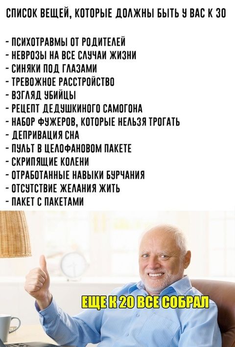 СПИСОК ВЕЩЕЙ, КОТОРЫЕ ДОЛЖНЫ БЫТЬ У ВАС К 30
- ПСИХОТРАВМЫ ОТ РОДИТЕЛЕЙ
- НЕРВОЗЫ НА ВСЕ СЛУЧАИ ЖИЗНИ
- СИНЯКИ ПОД ГЛАЗАМИ
- ТРЕВОЖНОЕ РАСТРОЙСТВО
- ВЗГЛЯД УБИЙЦЫ
- РЕЦЕПТ ДЕДУШКИНОГО САМОГОНА
- НАБОР ФУЖКОВ, КОТОРЫЕ НЕЛЬЗЯ ТРОГАТЬ
- ДЕПРИВАЦИЯ СНА
- ПУЛЬТ В ЦЕЛЛОФАНОВОМ ПАКЕТЕ
- СКРИПЯЩИЕ КОЛЕНИ
- ОТРАБОТАННЫЕ НАВЫКИ БУРЧАНИЯ
- ОТСУТСТВИЕ ЖЕЛАНИЯ ЖИТЬ
- ПАКЕТ С ПАКЕТАМИ
ЕЩЕ К 20 ВСЁ СОБРАЛ