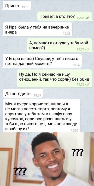 Привет, а кто это? Я Ира, была у тебя на вечеринке вчера. А, помню) а откуда у тебя мой номер?) (У Егора взяла) Слушай, у тебя никого нет на данный момент? Ну да. Но я сейчас не ищу отношений, так что сорян) без обид. Да погоди ты. Меня вчера короче тошнило и я не могла поесть торта, поэтому я спрятала у тебя там в шкафу пару кусочков, если все разошлись и у тебя щас никого нет, можно я заеду и заберу их?