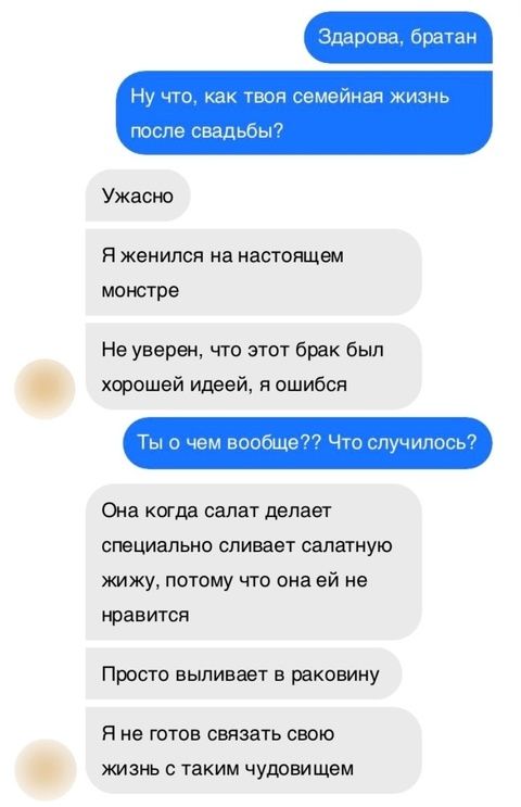 Здорово, братан
Ну что, как твоя семейная жизнь после свадьбы?
Ужасно
Я женился на настоящем монстре
Не уверен, что этот брак был хорошей идеей, я ошибся
Ты о чем вообще?? Что случилось?
Она когда салат делает специально сливает салатную жижу, потому что она ей не нравится
Просто выливает в раковину
Я не готов связать свою жизнь с таким чудовищем