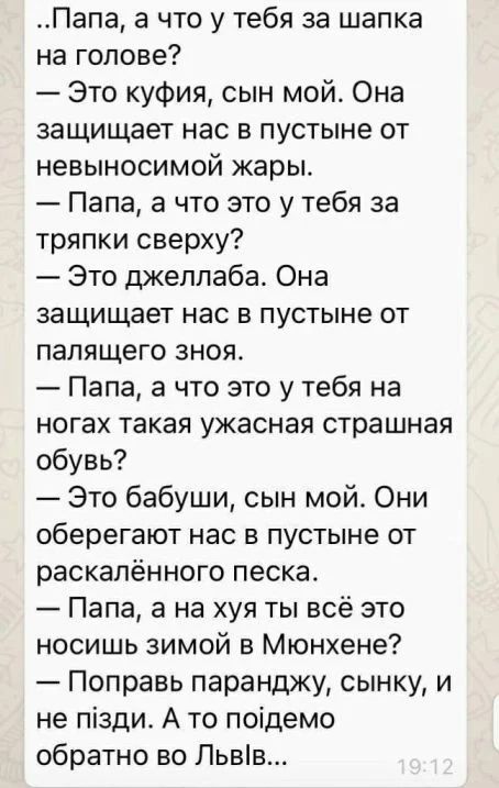..Папа, а что у тебя за шапка на голове? — Это куфия, сын мой. Она защищает нас в пустыне от невыносимой жары. — Папа, а что это у тебя за тряпки сверху? — Это джеллаба. Она защищает нас в пустыне от палающего зноя. — Папа, а что это у тебя на ногах такая ужасная страшная обувь? — Это бабушки, сын мой. Они оберегают нас в пустыне от раскалённого песка. — Папа, а на хуа ты всё это носишь зимой в Мюнхене? — Поправь паранджу, сыночку, и не пізди. А то пойдём обратно во Львов...