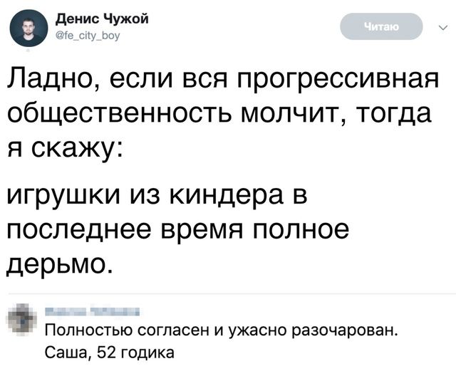 Ладно, если вся прогрессивная общественность молчит, тогда я скажу:
игрушки из киндера в последнее время полное дерьмо.

Полностью согласен и ужасно разочарован.
Саша, 52 годика