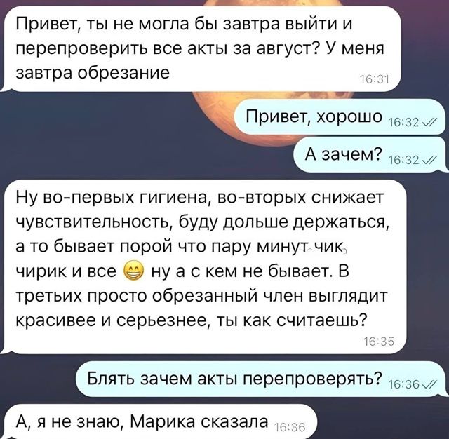 Привет, ты не могла бы завтра выйти и перепроверить все акты за август? У меня завтра обрезание

Привет, хорошо

А зачем?

Ну во-первых гигиена, во-вторых снижает чувствительность, буду дольше держаться, а то бывает порой что пару минут - чик, чирик и все 😅 ну а с кем не бывает. В третьих просто обрезанный член выглядит красивее и серьезнее, ты как считаешь?

Блять зачем акты перепроверять?

А, я не знаю, Марика сказала