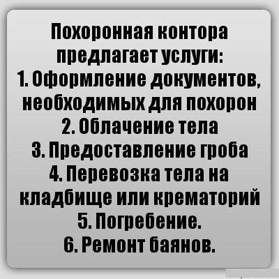 Похоронная контрата предлагает услуги:
1. Оформление документов, необходимых для похорон.
2. Облачение тела.
3. Предоставление гроба.
4. Перевозка тела на кладбище или крематорий.
5. Погребение.
6. Ремонт баянов.
