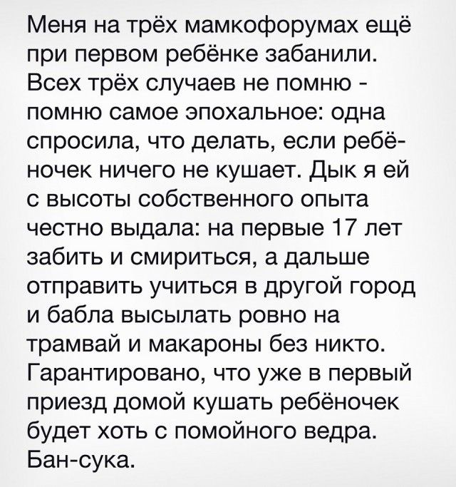 Меня на трёх мамкофорумах ещё при первом ребёнке забанили. Всех трёх случаев не помню - помню самое эпохальное: одна спросила, что делать, если ребёнок ничего не кушает. Дык я ей с высоты собственного опыта честно выдала: на первые 17 лет забыть и смириться, а дальше отправить учиться в другой город и бабла высылать ровно на трамвай и макароны без нико. Гарантирую, что уже в первый приезд домой кушать ребёнок будет хотя с помощью ведра. Бан-сука.