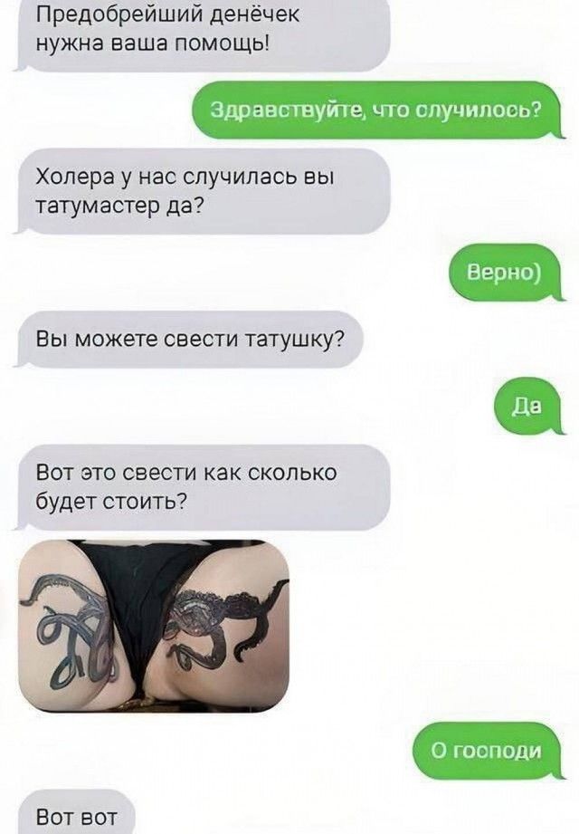 Предобрейший денечек нужна ваша помощь!
Здравствуйте, что случилось?
Холера у нас случилась вы татумастер да?
Верно
Вы можете свести татушку?
Да
Вот это свести как сколько будет стоить?
О господи
Вот вот