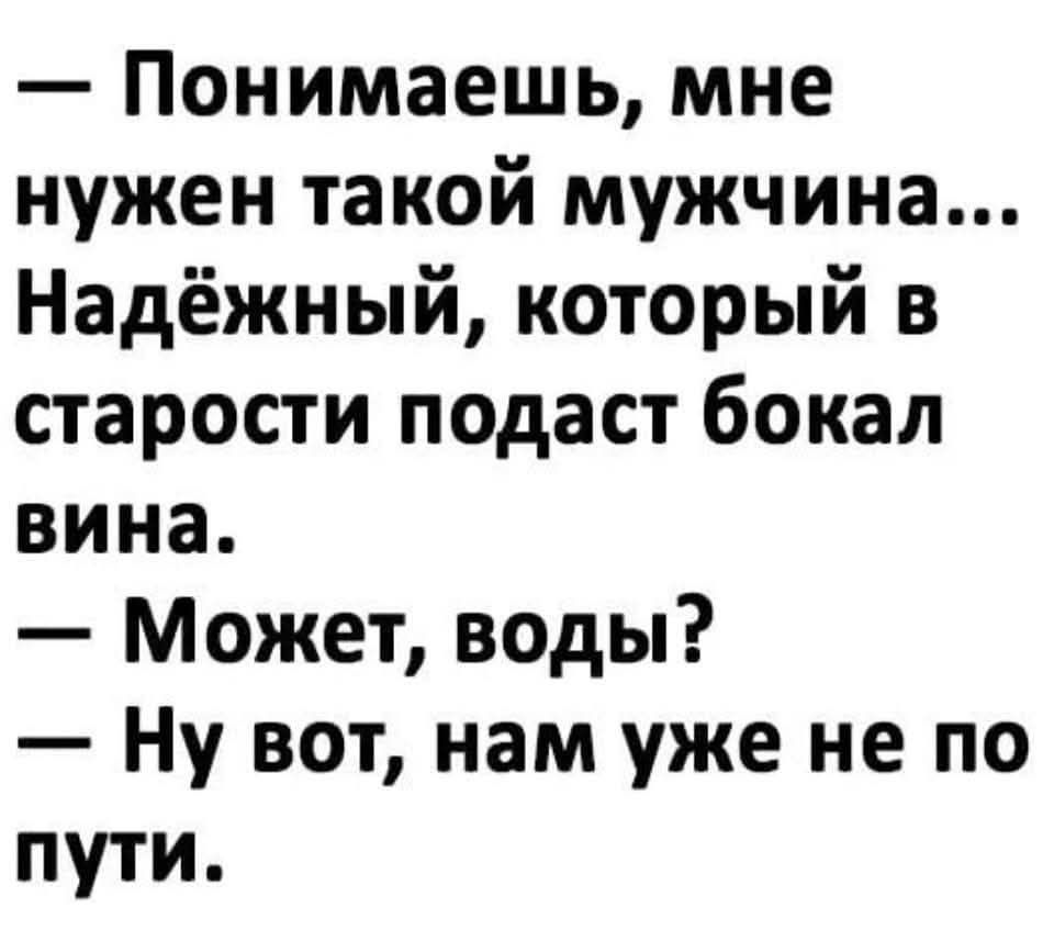 — Понимаешь, мне нужен такой мужчина... Надёжный, который в старости подаст бокал вина.
— Может, воды?
— Ну вот, нам уже не по пути.