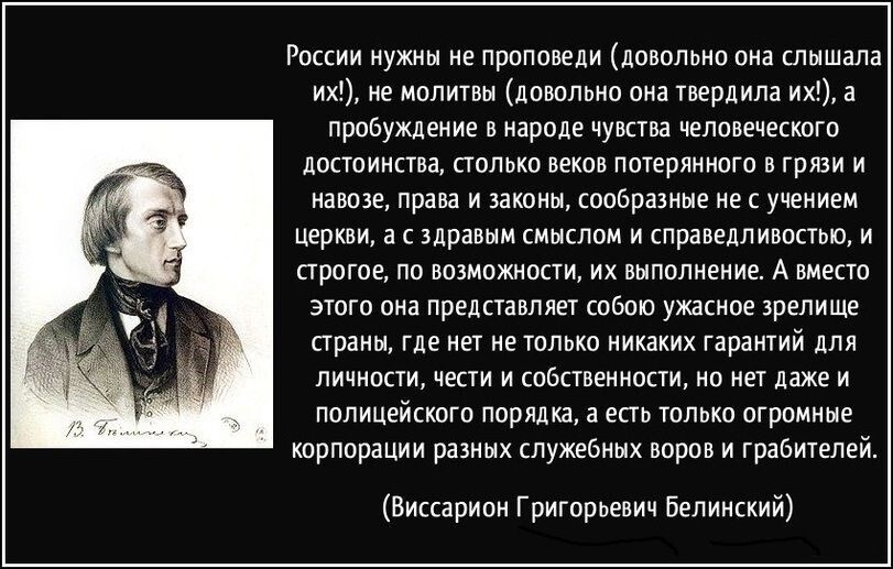 России нужны не проповеди (достаточно она слышала их!), не молить бы (достаточно она твердила их!), а пробуждение в народе чувства человеческого достоинства, столько веков потерянного в грязи и навозе, права и законы, сообразные не с учением церкви, а с здравым смыслом и справедливостью, и строгое, по возможности, их выполнение. А вместо этого она представляет собой ужасное зрелище страны, где нет только никаких гарантий для личности, вести и собственности, но есть только огромные корпорации разных служебных воров и грабителей.
(Виссарион Григорьевич Белинский)