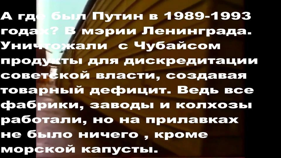 А где был Путин в 1989-1993 годах? В мэрии Ленинграда. Уничтожал с Чубайсом продукты для дискредитации советской власти, создавая товарный дефицит. Ведь все фабрики, заводы и колхозы работали, но на прилавках не было ничего, кроме морской капусты.