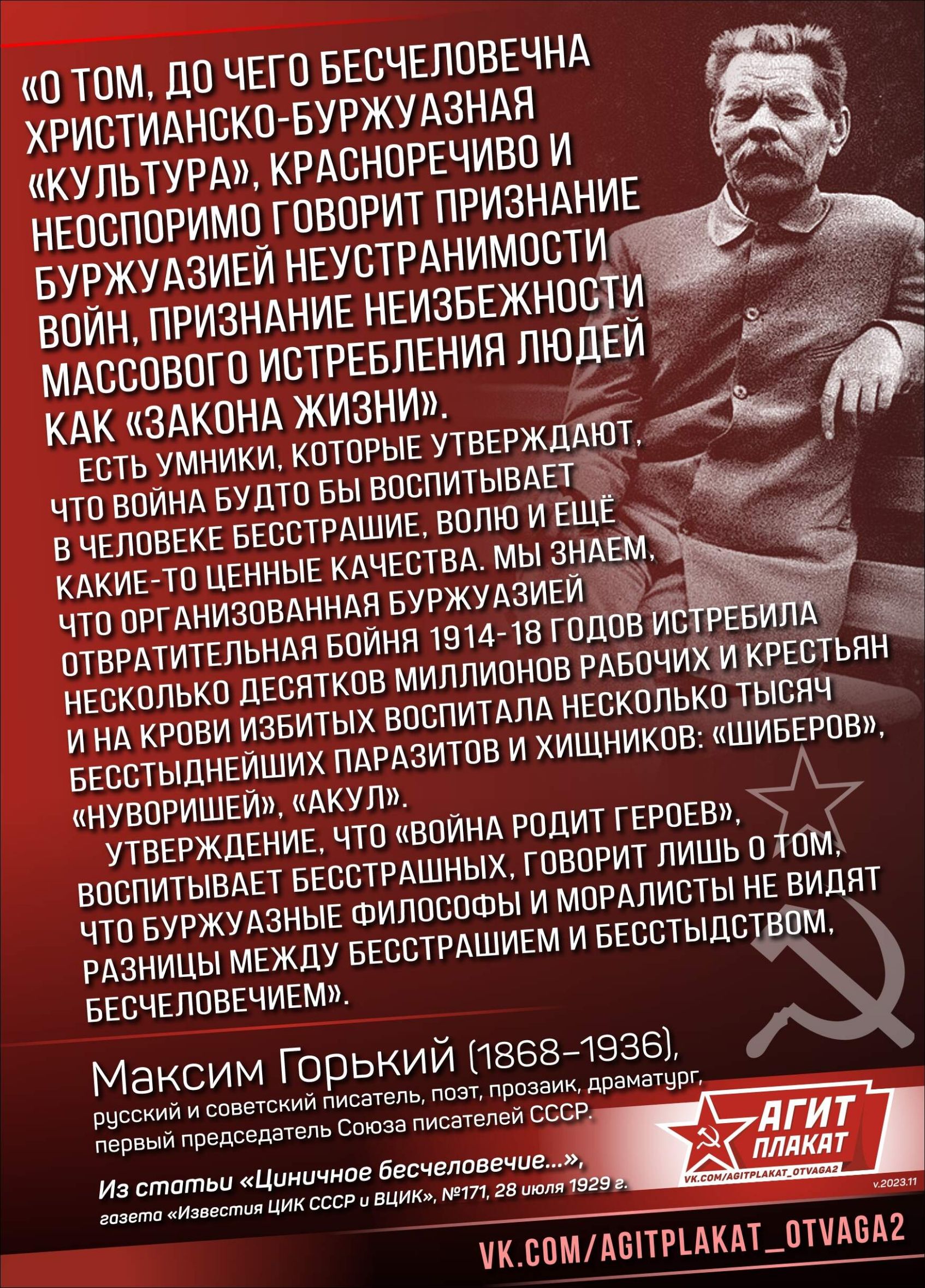 «О ТОМ, ДО ЧЕГО БЕСЧЕЛОВЕЧНА ХРИСТИАНСКО-БУРЖУАЗНАЯ «КУЛЬТУРA», КРАСНОРЕЧИВО И НЕОСПОРИМО ГОВОРИТ ПРИЗНАНИЕ БУРЖУАЗИЕЙ НЕУСТРАНИМОСТИ ВОЙН, ПРИЗНАНИЕ НЕИЗБЕЖНОСТИ МАССОВОГО ИСТРЕБЛЕНИЯ ЛЮДЕЙ КАК («ЗАКОНА ЖИЗНИ»). ЕСТЬ УМНИКИ, КОТОРЫЕ УТВЕРДЖАЮТ, ЧТО ВОЙНА БУДТО БЫ ВОСПИТЫВАЕТ В ЧЕЛОВЕКЕ БЕССЕРДИЕ, ВОЛЮ И ЕЩЕ КАКИЕ-ТО ЦЕННЫЕ КАЧЕСТВА. МЫ ЗНАЕМ, КАКОЕ ОТРИЦАТЕЛЬНОЕ БУРЖУАЗИИ СОВЕТ УЧАСТИЕ В ВОЙНЕ РОДИТ ГЕРОЕВ.», МАКСИМ ГОРЬКИЙ (1868–1936),