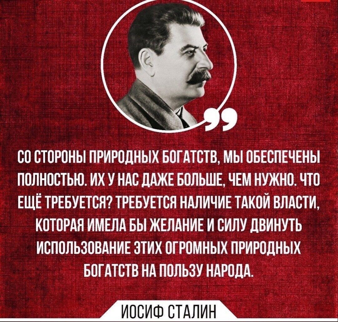 СО СТОРОНЫ ПРИРОДНЫХ БОГАТСТВ, МЫ ОБЕСПЕЧЕНЫ ПОЛНОСТЬЮ. ИХ У НАС ДАЖЕ БОЛЬШЕ, ЧЕМ НУЖНО. ЧТО ЕЩЁ ТРЕБУЕТСЯ? ТРЕБУЕТСЯ НАЛИЧИЕ ТАКОЙ ВЛАСТИ, КОТОРАЯ ИМЕЛА БЫ ЖЕЛАНИЕ И СИЛУ ДВИНУТЬ ИСПОЛЬЗОВАНИЕ ЭТИХ ОГРОМНЫХ ПРИРОДНЫХ БОГАТСТВ НА ПОЛЬЗУ НАРОДА.

ИОСИФ СТАЛИН
