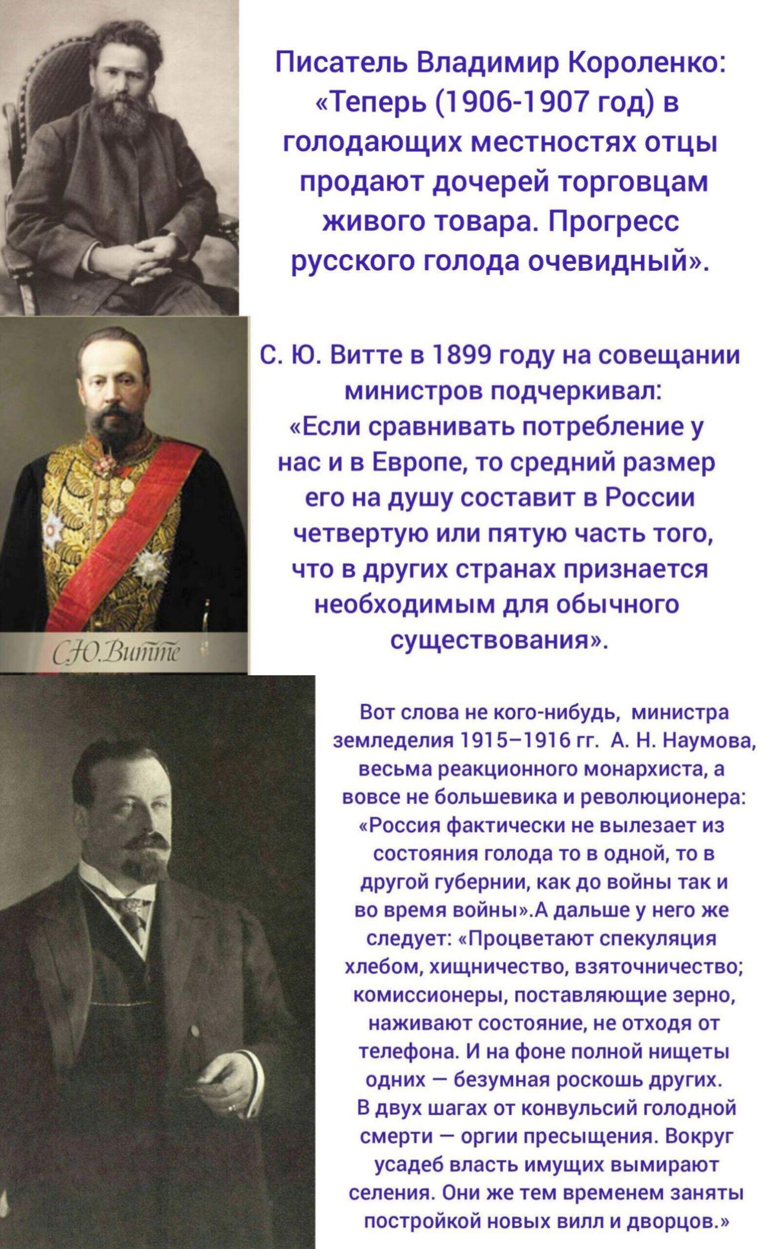 Писатель Владимир Короленко: «Теперь (1906-1907 год) в голодающих местностях отцы продают дочерей торговцам живого товара. Прогресс русского голода очевидный». С. Ю. Витте в 1899 году на совещании министров подчеркивал: «Если сравнивать потребление у нас и в Европе, то средний размер его на душу составит в России четвертую или пятую часть того, что в других странах признается необходимым для обычного существования». Вот слова некого-нибудь, министра земледелия 1915-1916 гг. А. Н. Наумова, весьма реакционного монархиста, а в на самом деле большевика: «Россия фактически не вылезает из состояния голода в одной, то в другой губернии, как бы война так не взволновала все страны: «Проблема снабжения хлебом, мясом, другими продуктами, становится в наше время, как никогда, важной».