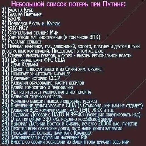 Небольшой список потерь при Путине:
1) База на Кубе
2) База во Вьетнаме
3) БФКР
4) Подлодки Акула и Курск
5) ВОУ-НоУ
6) Орбитальная станция Мир
7) Уничтожили машиностроение (в том числе ВПК)
8) Развалили сельхоз
9) Передали нефтяные, газ, алюминий, золото, платину и другое в руки иностранных корпораций. Продолжается и сейчас
10) Отменили выборы Губернаторов, А скоро - выборы региональной власти
11) Выписали ФРС США
12) Сдал Каддафи
13) Начали производство, вывезти из Сирии хим. оружие
14) Восстановили Афганистан
15) Расформировали СССР
16) Распали Союз, заигрались дебилами
17) Забрали голосование и переработку героинa
18) Уничтожили внешние ресурсы
19) Получили в собственность США (таблицы - их не отдадут)
20) Сдали всё и продолжают работать на нас
21) Увеличили число мигрантов
22) Заработали моль за границей
23) Исполнили все мыслимые заговоры против нас, а также увы, небес
24) Co всеми хозяевами из Вашингтона дурачит весь мир