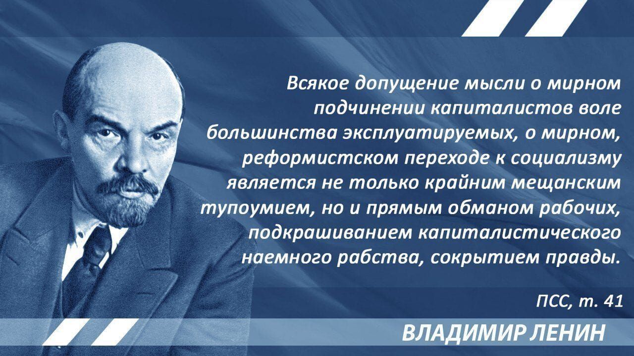 Всякое допущение мысли о мирном подчинении капиталистов воле большинства эксплуатируемых, о мирном, реформистском переходе к социализму является не только крайним мещанским тупоумием, но и прямым обманом рабочих, подкрашиванием капиталистического наёмного рабства, сокрытием правды.
ПСС, т. 41
ВЛАДИМИР ЛЕНИН