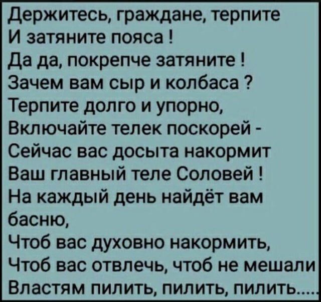 Держитесь, граждане, терпите
И затяните пояса !
Да да, покрепче затяните !
Зачем вам сыр и колбасы ?
Терпите долго и упорно,
Включайте телек поскорей -
Сейчас вас досыта накормит
Ваш главный теле Соловей !
На каждый день найдёт вам басню,
Чтоб вас духовно накормить,
Чтоб вас отвлечь, чтоб не мешали
Властям пилить, пилить, пилить.....