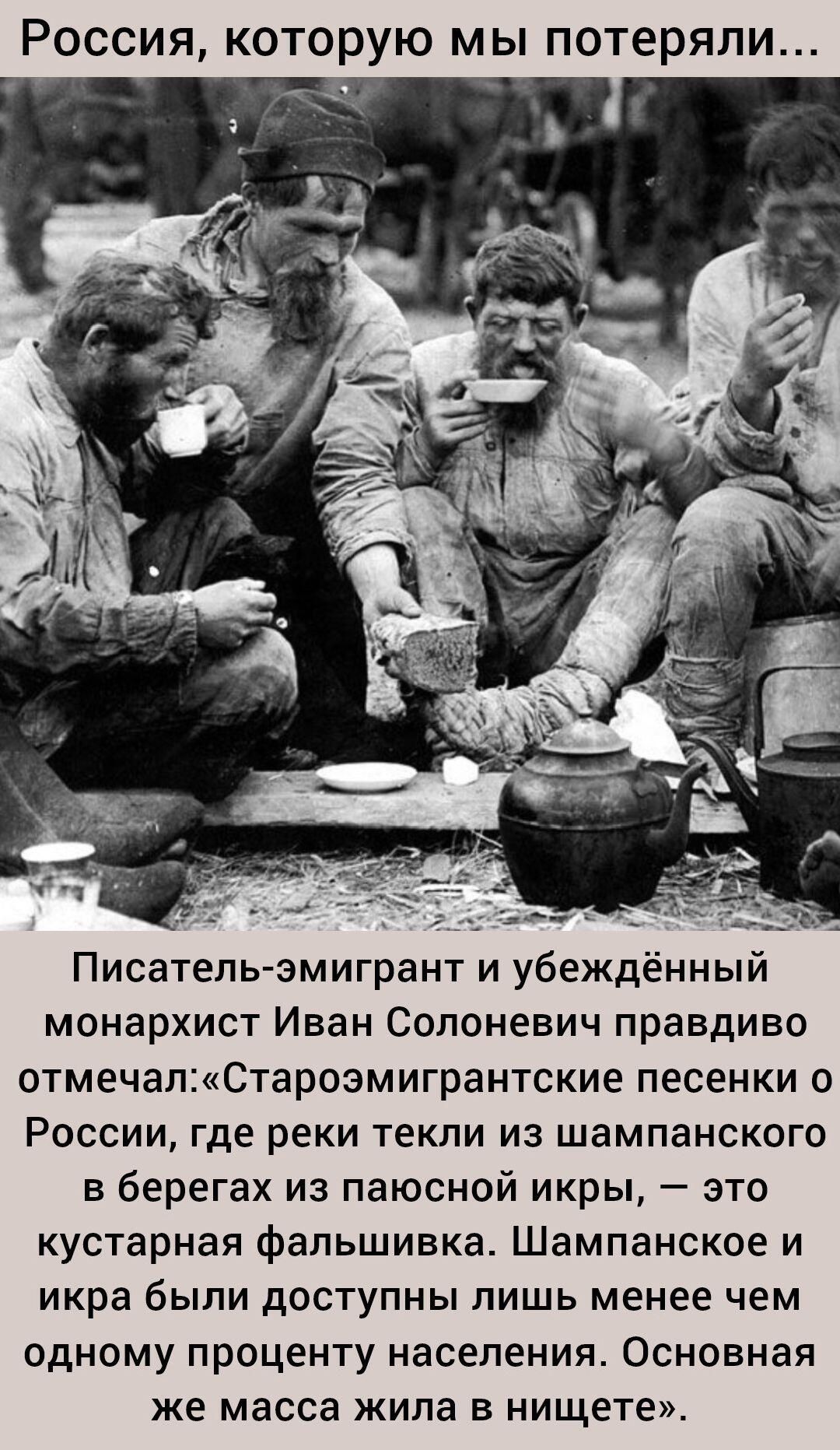 Россия, которую мы потеряли... Писатель-эмигрант и убеждённый монархист Иван Солоневич правдиво отмечал: «Староэмигрантские песенки о России, где реки текли из шампанского в берега из паюсной икры, — это кустарная фальшивка. Шампансое и икра были доступны лишь менее чем одному проценту населения. Основная же масса жила в нищете.»