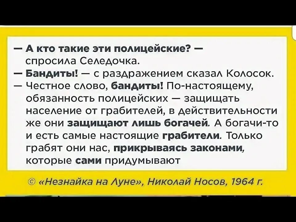 — А кто такие эти полицейские? — спросила Селедочка. 
— Бандиты! — с раздражением сказал Колосок. 
— Честное слово, бандиты! По-настоящему, обязательно полицейские — защищать население от грабителей, в действительности же они защищают лишь богатей. А богатые то и есть самые настоящие грабители. Только грабят они нас, прикрываясь законами, которые сами придумывают
 
© «Незнайка на Луне», Николай Носов, 1964 г.