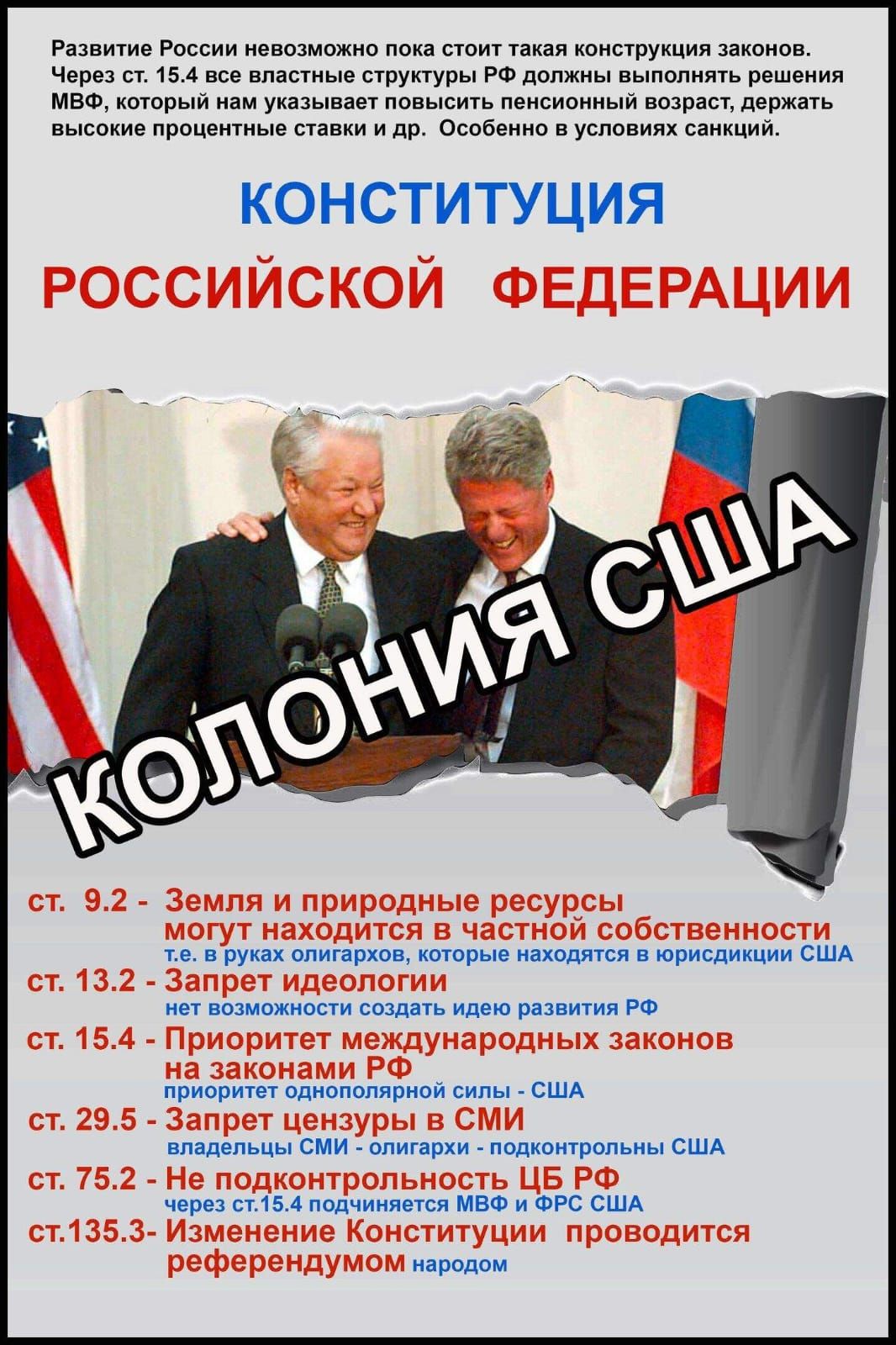 КОНСТИТУЦИЯ РОССИЙСКОЙ ФЕДЕРАЦИИ

Развитие России невозможно пока стоит такая конструкция законов. Через ст. 15.4 все властные структуры РФ должны выполнять решения МВФ, который нам указывает повышенный пенсионный возраст, держать высокие процентные ставки и др. Особенно в условиях санкций.

ст. 9.2 - Земля и природные ресурсы могут находиться в частной собственности т.е. в руках олигархов, которые находятся в юрисдикции США
ст. 13.2 - Запрет идеологии
ст. 15.4 - Приоритет международных законов над законами РФ
ст. 29 - Запрет цензуры в СМИ

ст. 75.2 - Не подконтрольность ЦБ РФ через ст. 75.4 положениям МВФ и ФРС США
ст. 135.3 - Изменение Конституции проводит референдумом народом